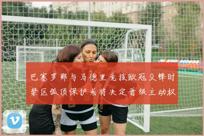 巴塞罗那与马德里竞技欧冠交锋时禁区弧顶保护或将决定晋级主动权