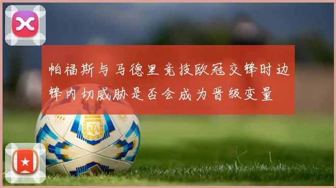 帕福斯与马德里竞技欧冠交锋时边锋内切威胁是否会成为晋级变量