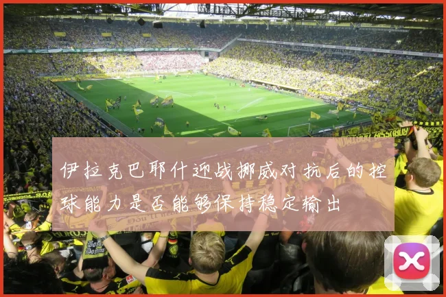 伊拉克巴耶什迎战挪威对抗后的控球能力是否能够保持稳定输出