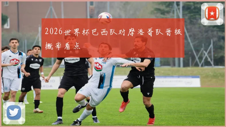 2026世界杯巴西队对摩洛哥队晋级概率看点