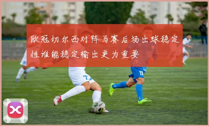欧冠切尔西对阵马赛后场出球稳定性谁能稳定输出更为重要