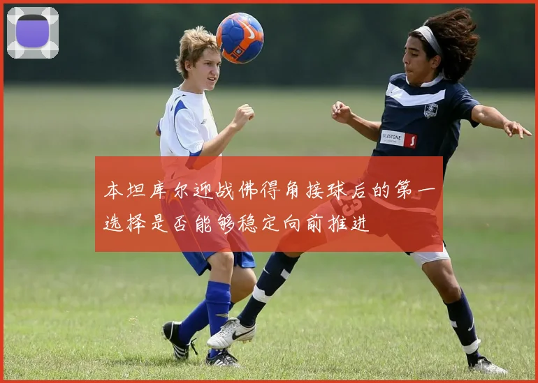 本坦库尔迎战佛得角接球后的第一选择是否能够稳定向前推进