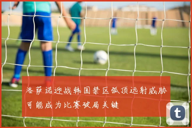 洛萨诺迎战韩国禁区弧顶远射威胁可能成为比赛破局关键