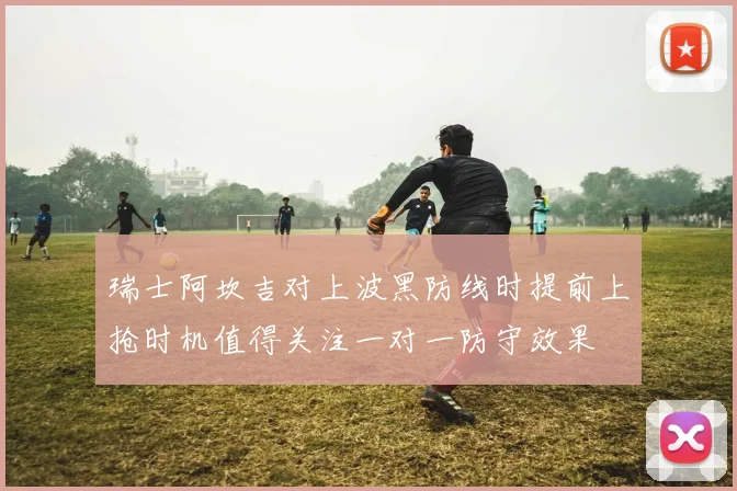 瑞士阿坎吉对上波黑防线时提前上抢时机值得关注一对一防守效果