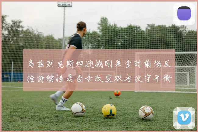 乌兹别克斯坦迎战刚果金时前场反抢持续性是否会改变双方攻守平衡