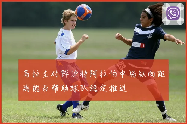 乌拉圭对阵沙特阿拉伯中场纵向距离能否帮助球队稳定推进