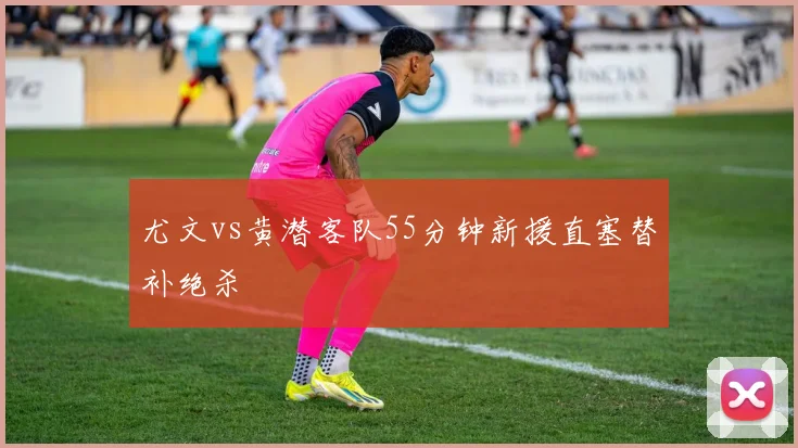 尤文vs黄潜客队55分钟新援直塞替补绝杀