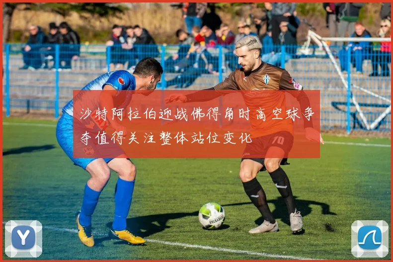 沙特阿拉伯迎战佛得角时高空球争夺值得关注整体站位变化
