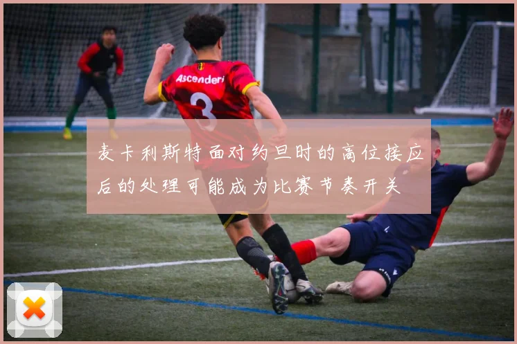 麦卡利斯特面对约旦时的高位接应后的处理可能成为比赛节奏开关