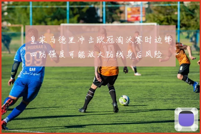 皇家马德里冲击欧冠淘汰赛时边锋回防强度可能放大防线身后风险