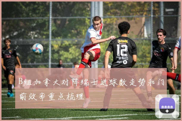 B组加拿大对阵瑞士进球数走势和门前效率重点梳理