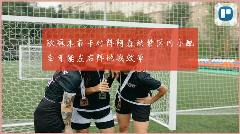欧冠本菲卡对阵阿森纳禁区内小配合可能左右阵地战效率
