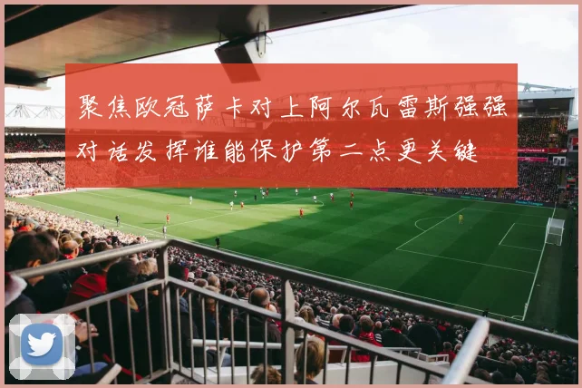 聚焦欧冠萨卡对上阿尔瓦雷斯强强对话发挥谁能保护第二点更关键