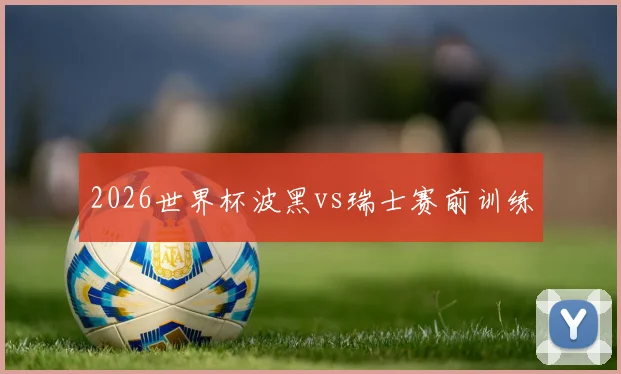 2026世界杯波黑vs瑞士赛前训练