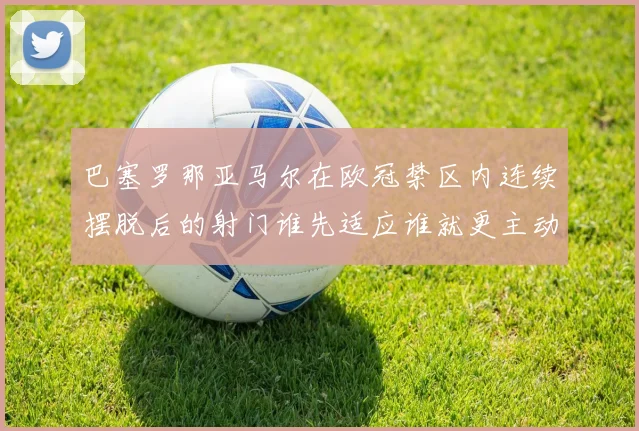 巴塞罗那亚马尔在欧冠禁区内连续摆脱后的射门谁先适应谁就更主动