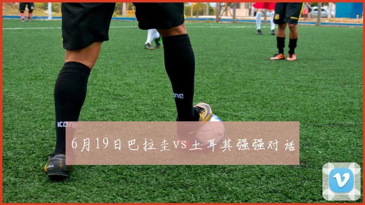 6月19日巴拉圭vs土耳其强强对话