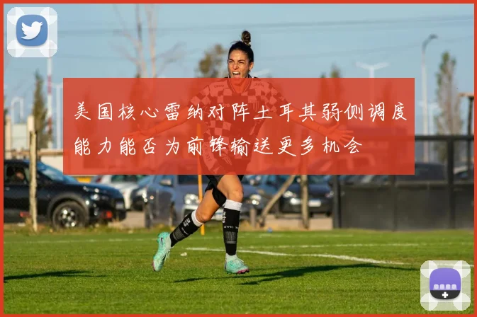 美国核心雷纳对阵土耳其弱侧调度能力能否为前锋输送更多机会
