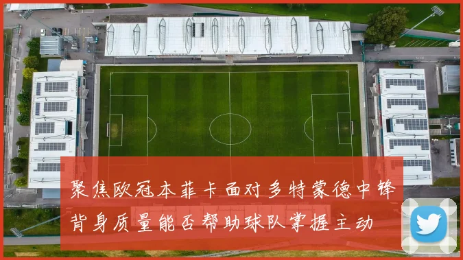 聚焦欧冠本菲卡面对多特蒙德中锋背身质量能否帮助球队掌握主动