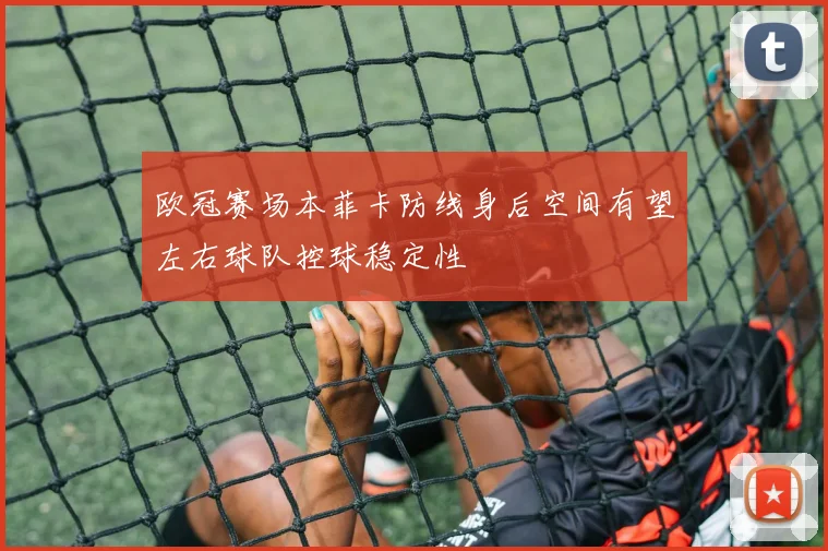 欧冠赛场本菲卡防线身后空间有望左右球队控球稳定性