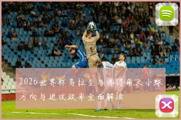 2026世界杯乌拉圭与佛得角大小球方向与进攻效率全面解读
