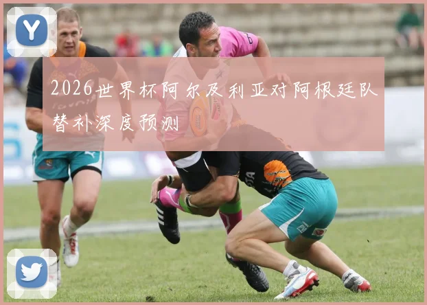 2026世界杯阿尔及利亚对阿根廷队替补深度预测