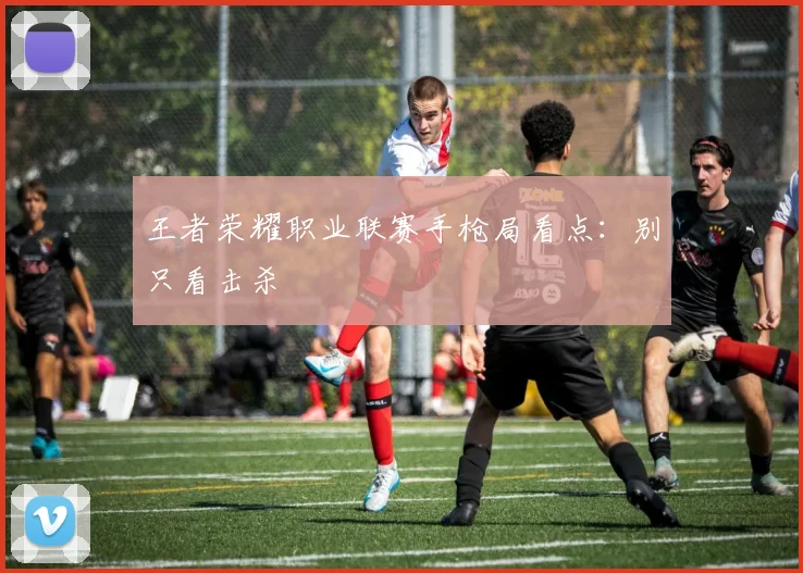 王者荣耀职业联赛手枪局看点：别只看击杀