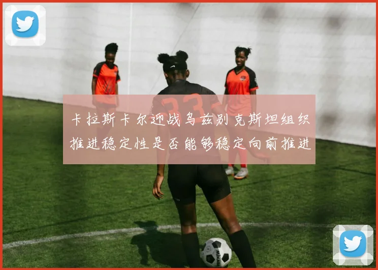 卡拉斯卡尔迎战乌兹别克斯坦组织推进稳定性是否能够稳定向前推进
