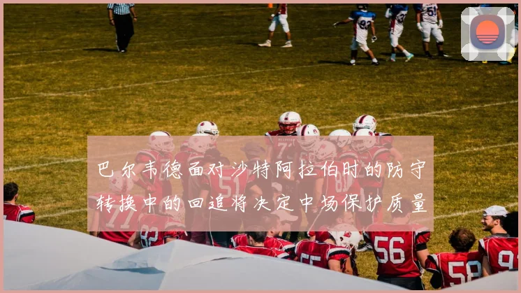 巴尔韦德面对沙特阿拉伯时的防守转换中的回追将决定中场保护质量