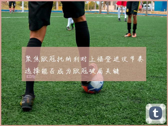 聚焦欧冠托纳利对上福登进攻节奏选择能否成为欧冠破局关键