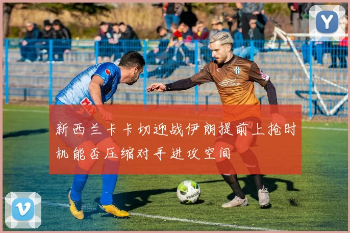 新西兰卡卡切迎战伊朗提前上抢时机能否压缩对手进攻空间