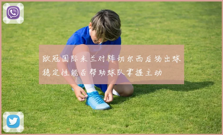欧冠国际米兰对阵切尔西后场出球稳定性能否帮助球队掌握主动