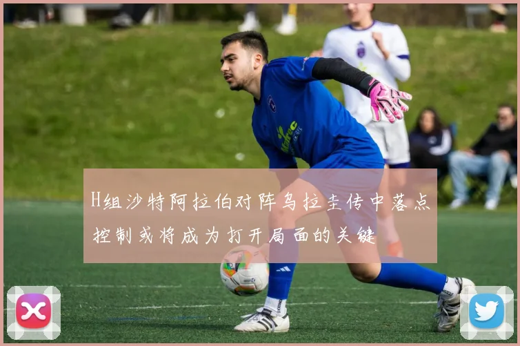 H组沙特阿拉伯对阵乌拉圭传中落点控制或将成为打开局面的关键