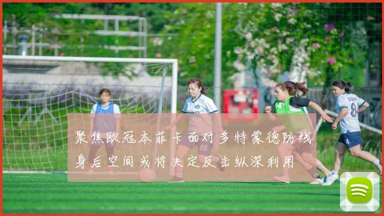 聚焦欧冠本菲卡面对多特蒙德防线身后空间或将决定反击纵深利用