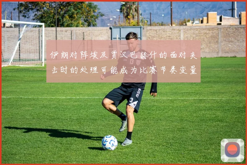 伊朗对阵埃及贾汉巴赫什的面对夹击时的处理可能成为比赛节奏变量