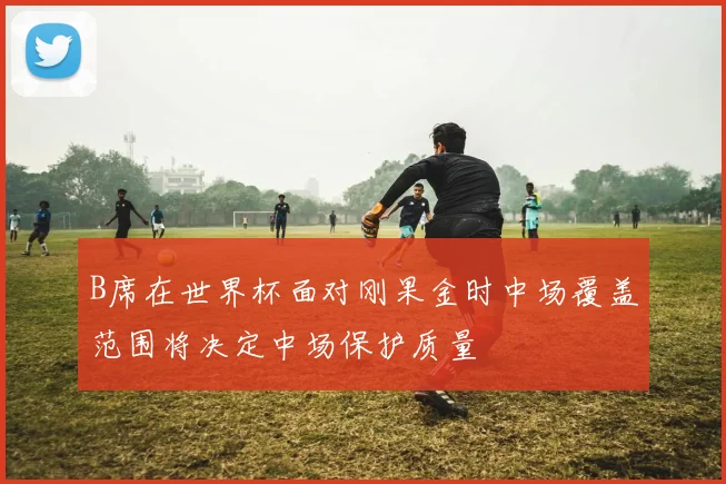 B席在世界杯面对刚果金时中场覆盖范围将决定中场保护质量