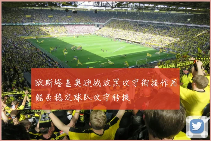 欧斯塔基奥迎战波黑攻守衔接作用能否稳定球队攻守转换