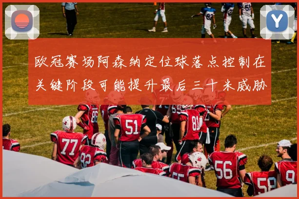 欧冠赛场阿森纳定位球落点控制在关键阶段可能提升最后三十米威胁