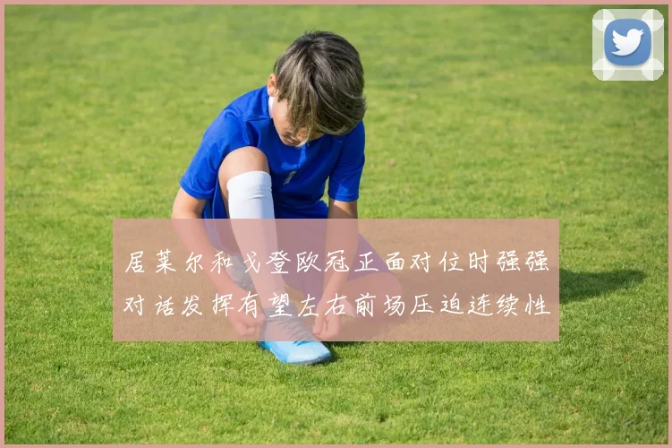 居莱尔和戈登欧冠正面对位时强强对话发挥有望左右前场压迫连续性
