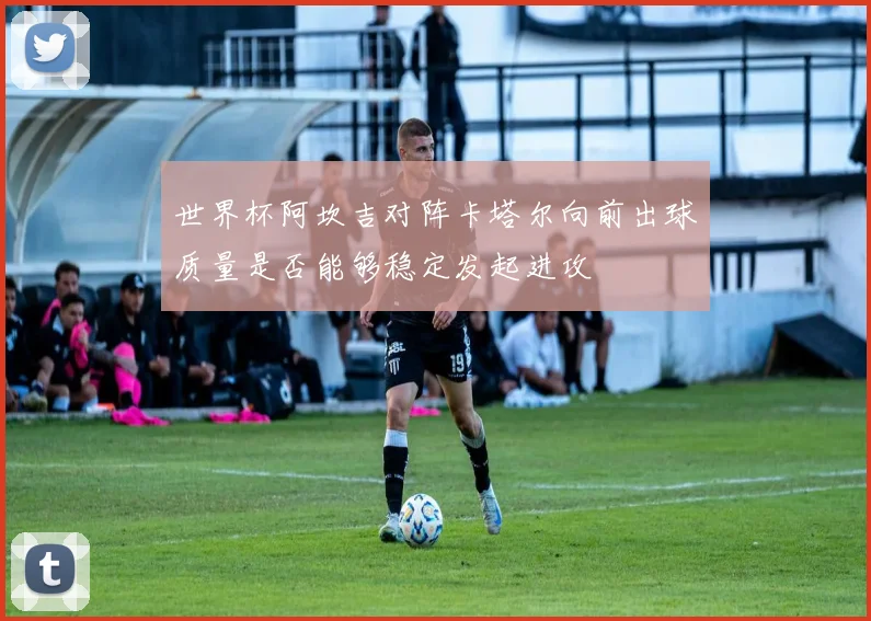 世界杯阿坎吉对阵卡塔尔向前出球质量是否能够稳定发起进攻