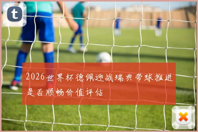 2026世界杯德佩迎战瑞典带球推进是否顺畅价值评估