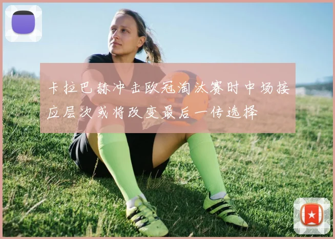 卡拉巴赫冲击欧冠淘汰赛时中场接应层次或将改变最后一传选择