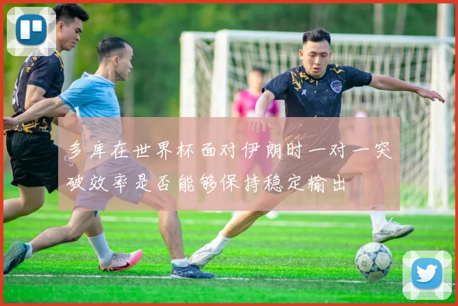 多库在世界杯面对伊朗时一对一突破效率是否能够保持稳定输出