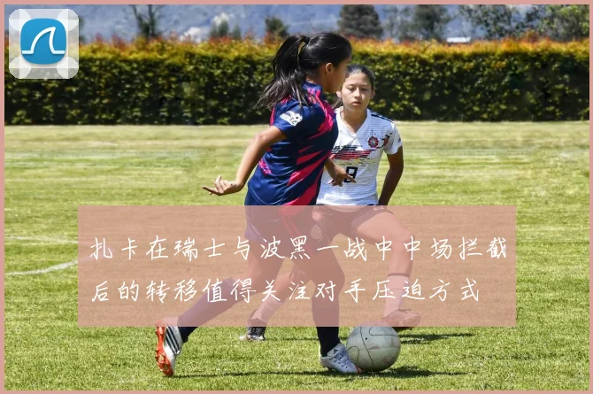 扎卡在瑞士与波黑一战中中场拦截后的转移值得关注对手压迫方式