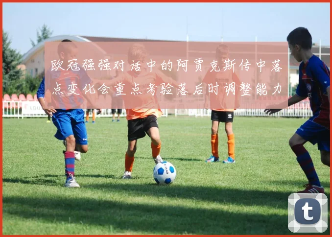 欧冠强强对话中的阿贾克斯传中落点变化会重点考验落后时调整能力