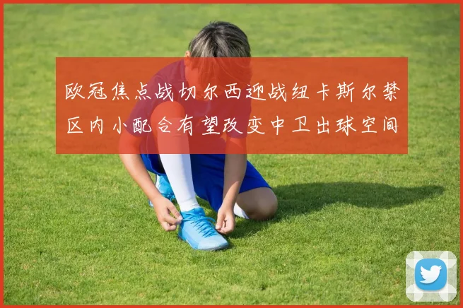 欧冠焦点战切尔西迎战纽卡斯尔禁区内小配合有望改变中卫出球空间