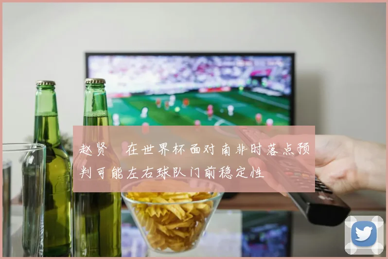 赵贤祐在世界杯面对南非时落点预判可能左右球队门前稳定性