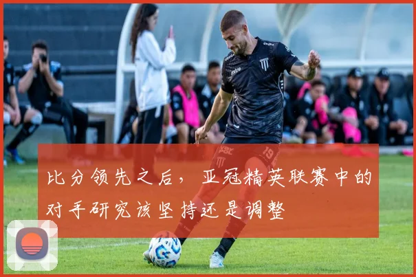 比分领先之后，亚冠精英联赛中的对手研究该坚持还是调整