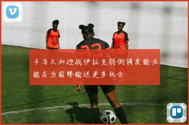 卡马文加迎战伊拉克弱侧调度能力能否为前锋输送更多机会