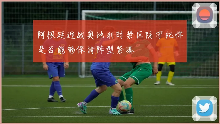 阿根廷迎战奥地利时禁区防守纪律是否能够保持阵型紧凑
