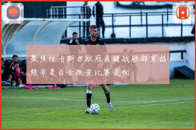 聚焦纽卡斯尔欧冠关键战肋部穿插频率是否会改变比赛走向